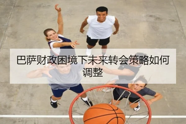巴萨财政困境下未来转会策略如何调整