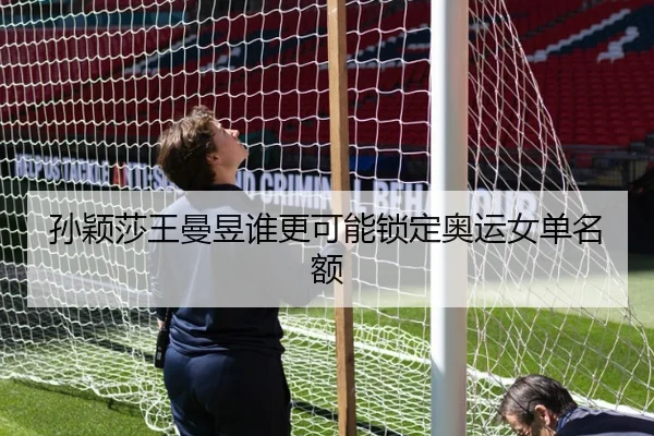 孙颖莎王曼昱谁更可能锁定奥运女单名额